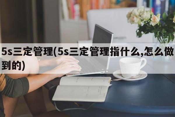 5s三定管理(5s三定管理指什么,怎么做到的)